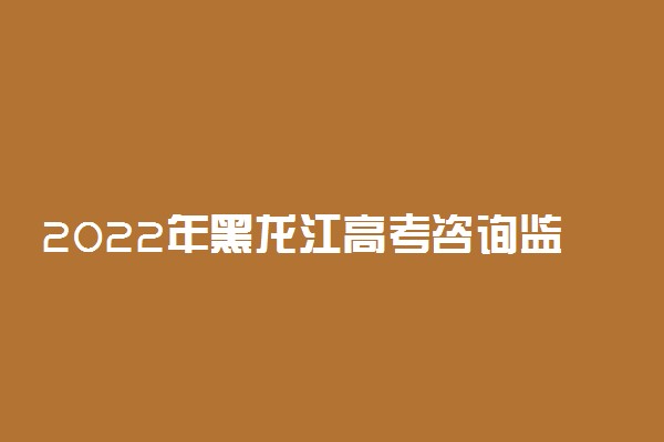 2022年黑龙江高考咨询监督举报电话 号码及开通时间