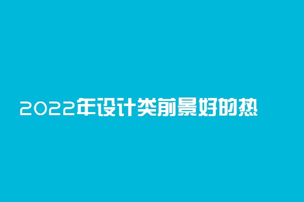 2022年设计类前景好的热门专业有哪些