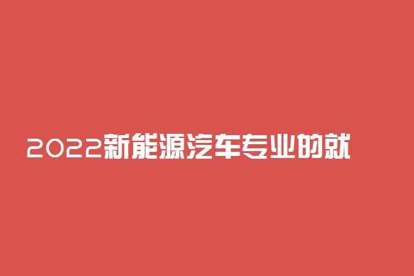 2022新能源汽车专业的就业的方向 前景如何