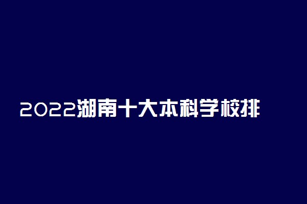 2022湖南十大本科学校排名 湖南本科大学有哪些