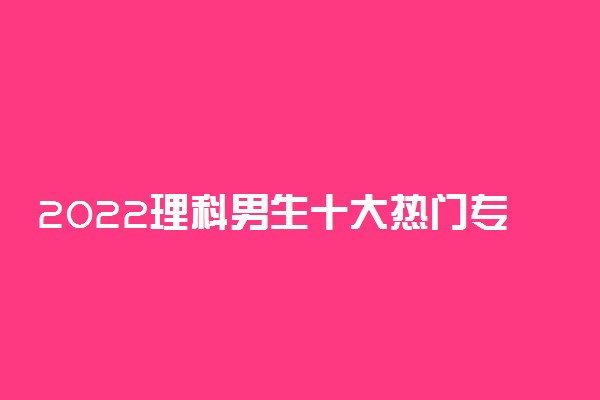 2022理科男生十大热门专业 男生学什么专业好