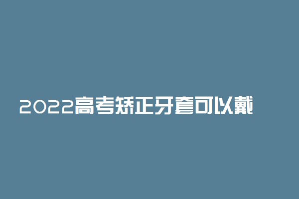 2022高考矫正牙套可以戴吗 需要证明吗