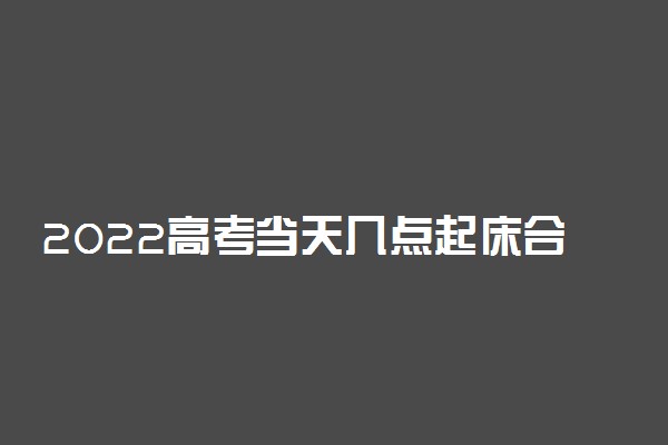 2022高考当天几点起床合适 如何安排作息时间