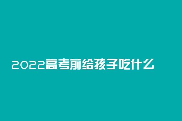 2022高考前给孩子吃什么好 对考生身体好的食物