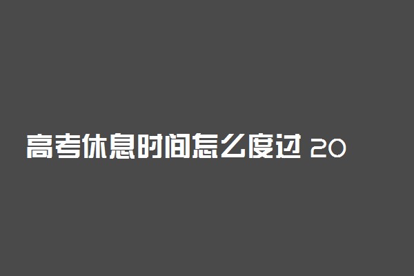 高考休息时间怎么度过 2022高考中午休息干什么