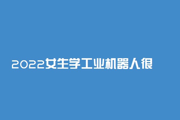 2022女生学工业机器人很难就业吗 就业方向如何