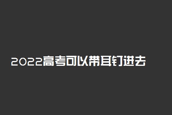 2022高考可以带耳钉进去考试吗 着装要求有哪些