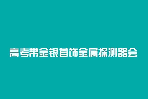 高考带金银首饰金属探测器会响吗 响了有影响吗