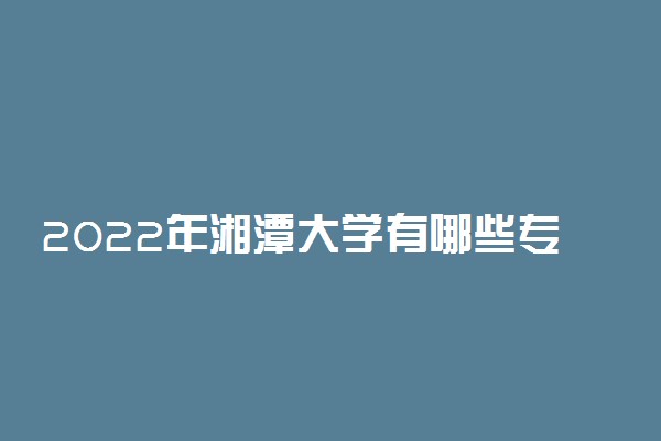 2022年湘潭大学有哪些专业 国家特色专业名单