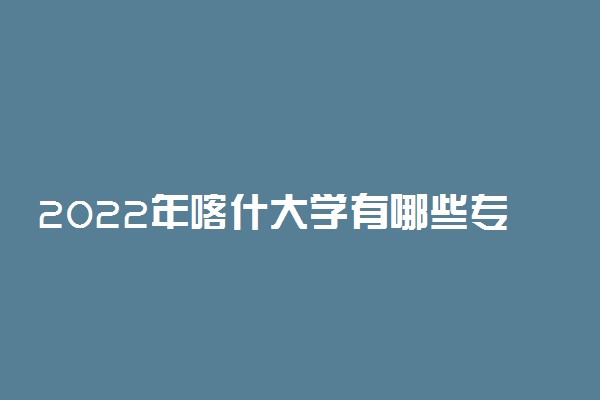 2022年喀什大学有哪些专业 开设专业名单
