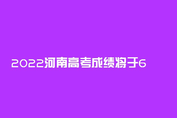 2022河南高考成绩将于6月25日公布 有哪些查询途径