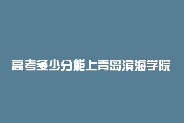 高考多少分能上青岛滨海学院 2021录取分数线是多少