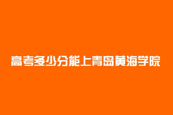 高考多少分能上青岛黄海学院 2021录取分数线是多少