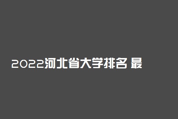 2022河北省大学排名 最新高校排行榜