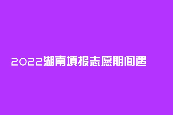 2022湖南填报志愿期间遇到偶发问题怎么办