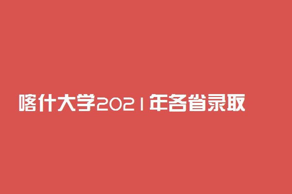 喀什大学2021年各省录取分数线及专业分数线 文理科最低位次是多少