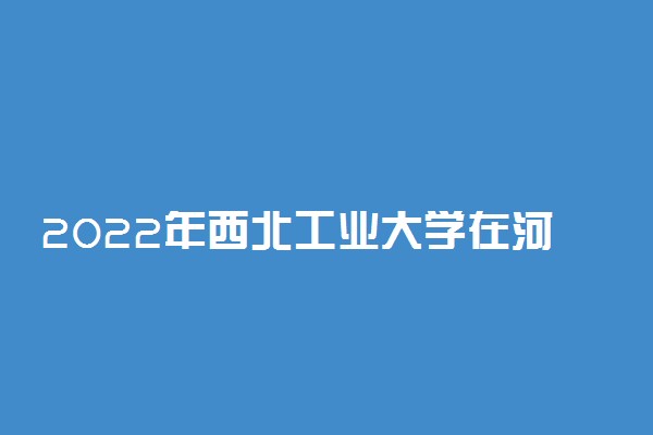 2022年西北工业大学在河北招生计划及招生人数 都招什么专业