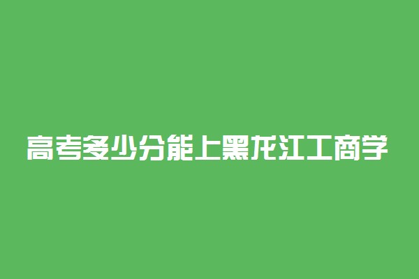 高考多少分能上黑龙江工商学院 2021录取分数线是多少