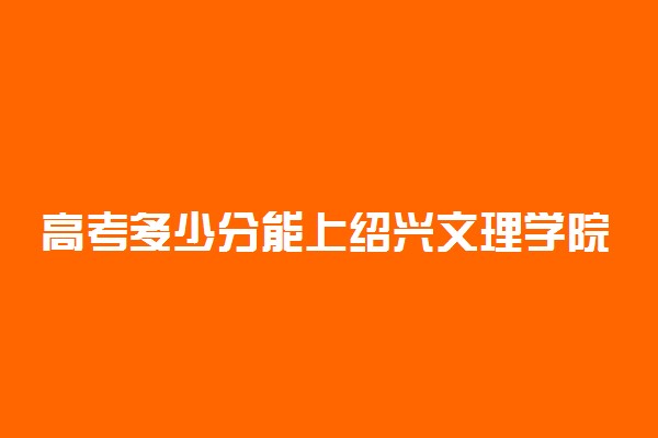 高考多少分能上绍兴文理学院元培学院 2021录取分数线是多少