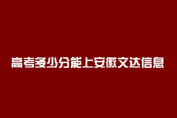 高考多少分能上安徽文达信息工程学院 2021录取分数线是多少