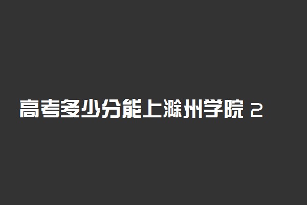 高考多少分能上滁州学院 2021录取分数线是多少