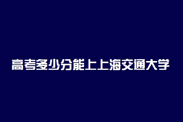 高考多少分能上上海交通大学医学院 2021录取分数线是多少