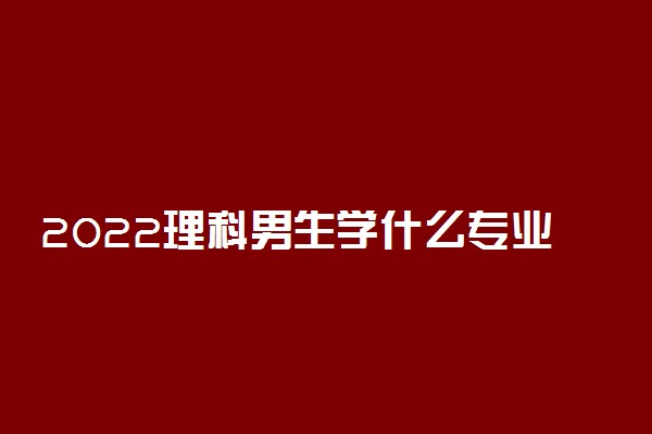 2022理科男生学什么专业好 适合理科男的专业