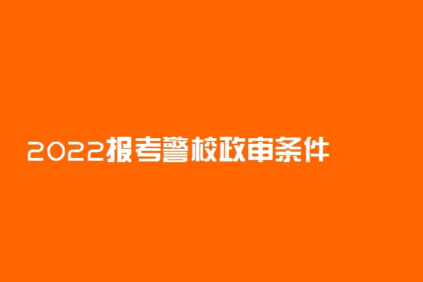 2022报考警校政审条件 严不严格