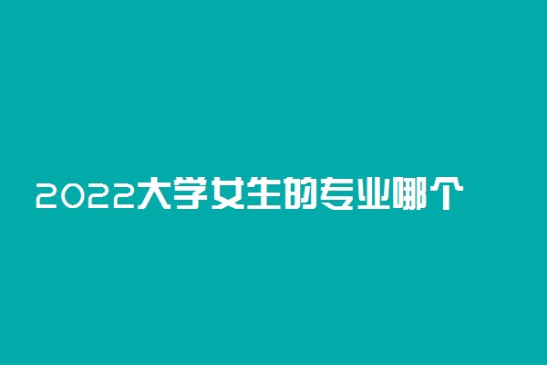 2022大学女生的专业哪个好 适合女生选的专业