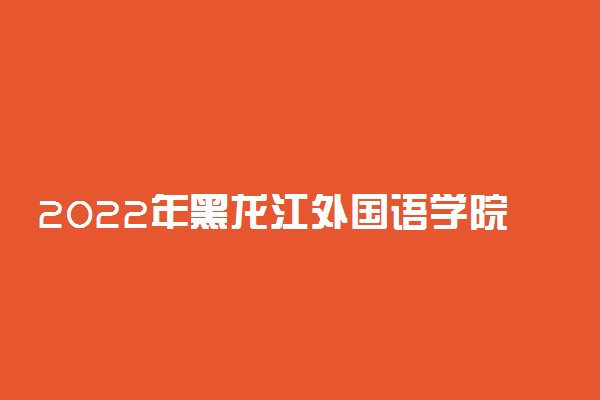 2022年黑龙江外国语学院招生计划及招生人数 各省都招什么专业