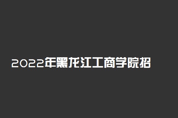 2022年黑龙江工商学院招生计划及招生人数 各省都招什么专业