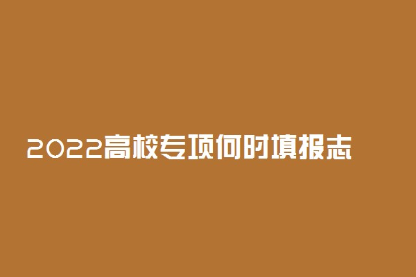 2022高校专项何时填报志愿 有什么条件