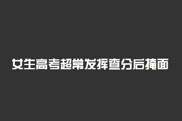 女生高考超常发挥查分后掩面痛哭 具体是咋回事