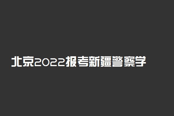 北京2022报考新疆警察学院面试时间安排 什么时候开始面试