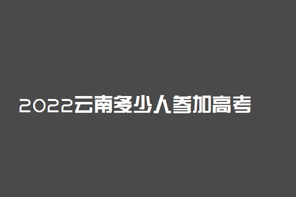 2022云南多少人参加高考 报名人数总数