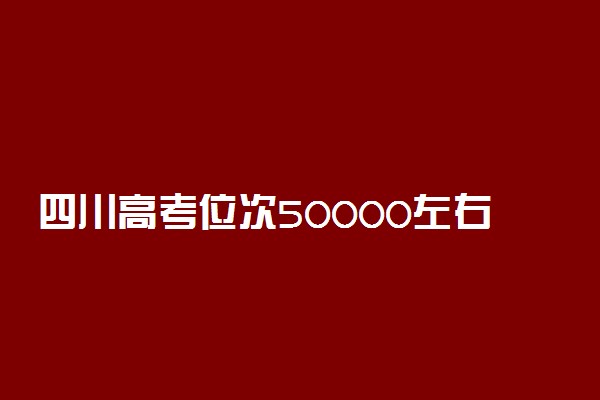 四川高考位次50000左右推荐什么学校 适合报什么大学