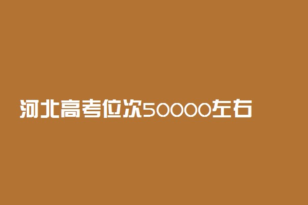 河北高考位次50000左右推荐什么学校 适合报什么大学