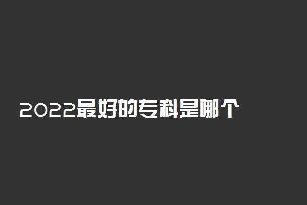 2022最好的专科是哪个 哪些大专学校好