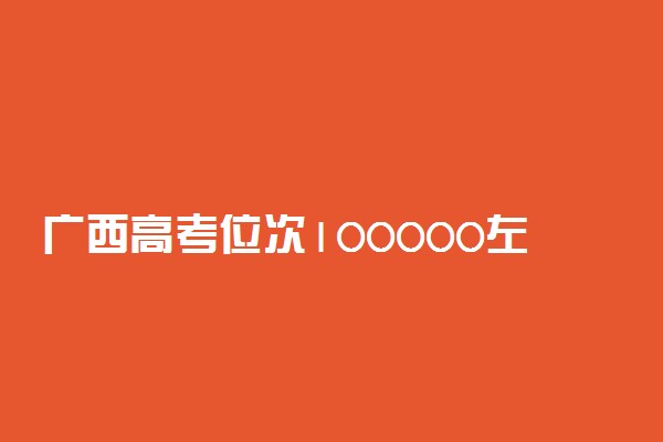 广西高考位次100000左右推荐什么学校 适合报什么大学