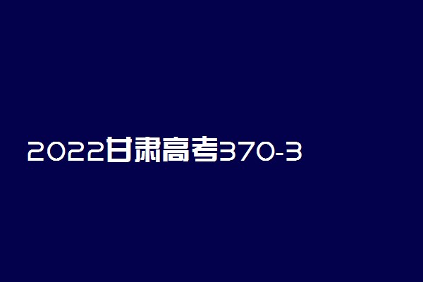 2022甘肃高考370-380分推荐上什么大学 文理科推荐什么学校