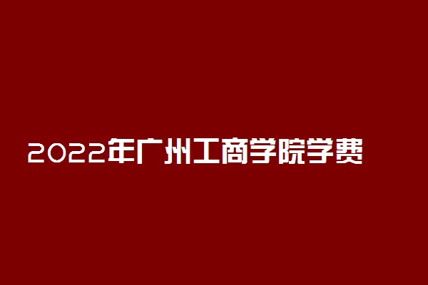 2022年广州工商学院学费多少钱 一年各专业收费标准