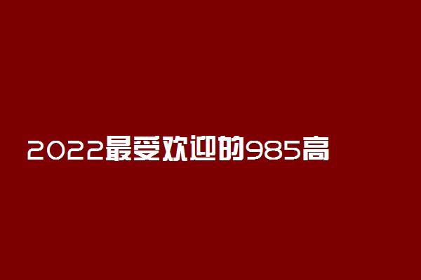 2022最受欢迎的985高校有哪些 高校名单