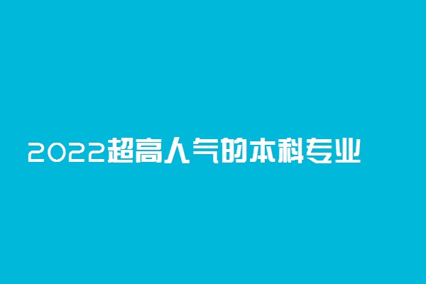 2022超高人气的本科专业有哪些 哪些专业比较热门