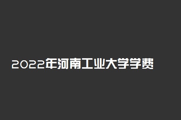 2022年河南工业大学学费多少钱 一年各专业收费标准