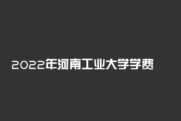 2022年河南工业大学学费多少钱 一年各专业收费标准