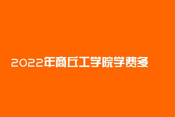 2022年商丘工学院学费多少钱 一年各专业收费标准
