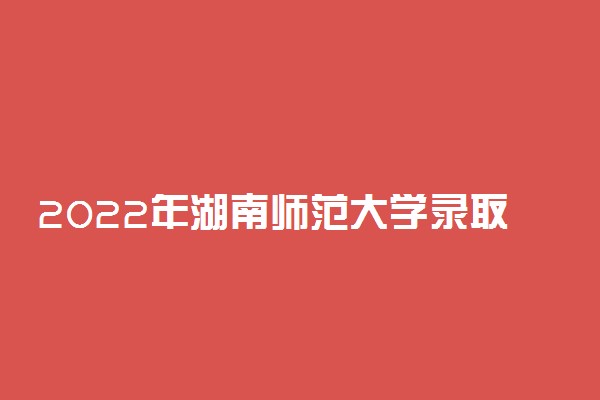 2022年湖南师范大学录取时间及查询入口 什么时候能查录取