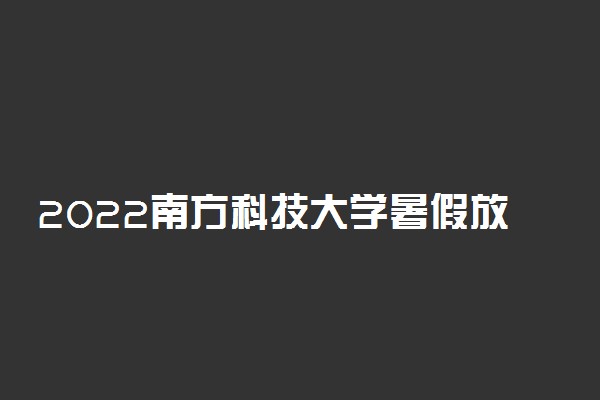 2022南方科技大学暑假放假时间安排 什么时间开学