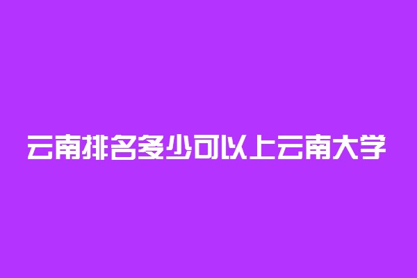 云南排名多少可以上云南大学？附云南最低录取分数线及位次