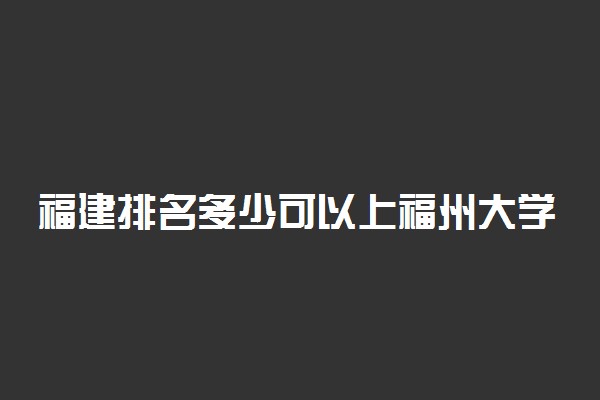 福建排名多少可以上福州大学？附福建最低录取分数线及位次